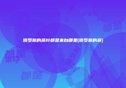 俄罗斯的茶叶都是来自哪里(俄罗斯的茶)