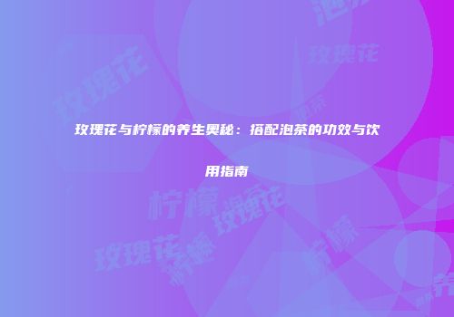 玫瑰花与柠檬的养生奥秘：搭配泡茶的功效与饮用指南