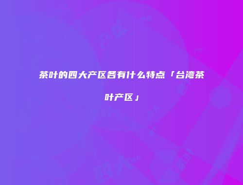茶叶的四大产区各有什么特点「台湾茶叶产区」