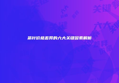 茶叶价格差异的六大关键因素解析
