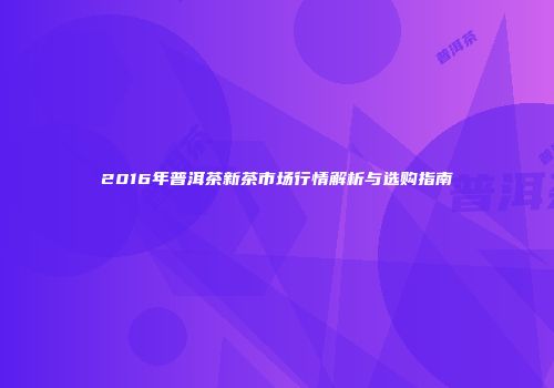 2016年普洱茶新茶市场行情解析与选购指南