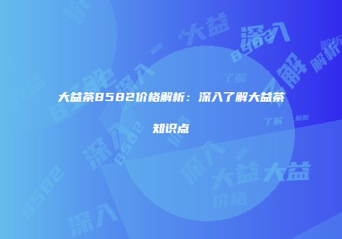大益茶8582价格解析：深入了解大益茶知识点
