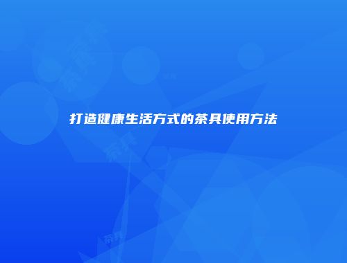 打造健康生活方式的茶具使用方法