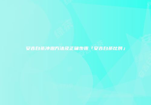 安吉白茶冲泡方法及正确步骤「安吉白茶比例」