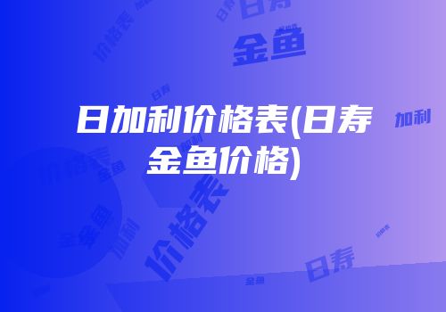 日加利价格表(日寿金鱼价格)
