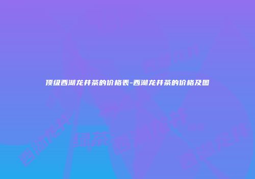 顶级西湖龙井茶的价格表-西湖龙井茶的价格及图