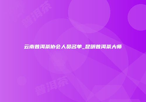 云南普洱茶协会人员名单_昆明普洱茶大师