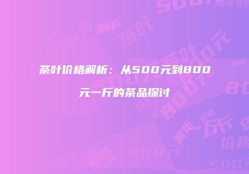 茶叶价格解析：从500元到800元一斤的茶品探讨