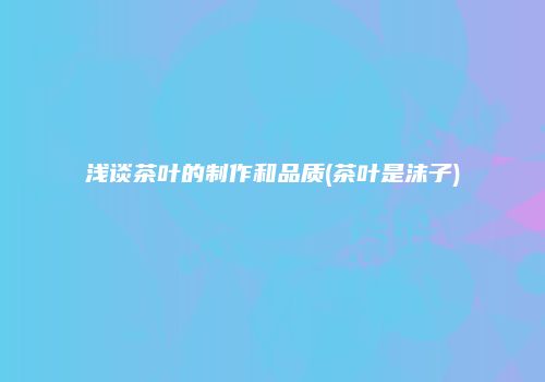浅谈茶叶的制作和品质(茶叶是沫子)