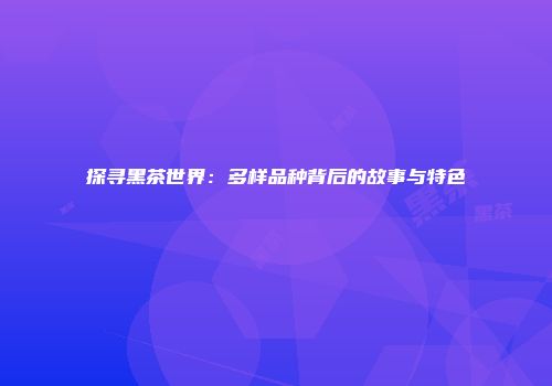 探寻黑茶世界：多样品种背后的故事与特色