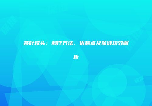 茶叶枕头：制作方法、优缺点及保健功效解析