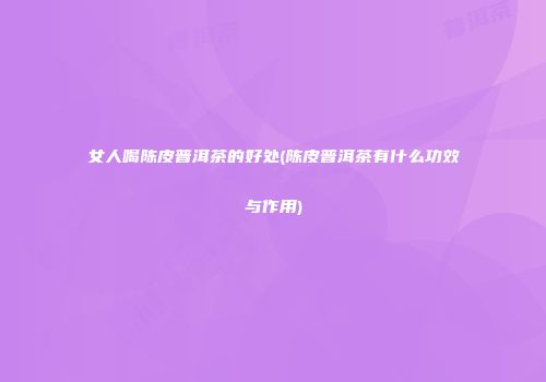 女人喝陈皮普洱茶的好处(陈皮普洱茶有什么功效与作用)