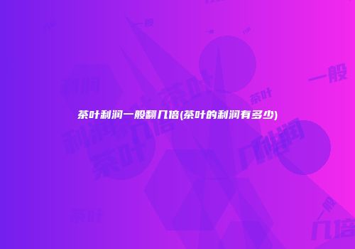 茶叶利润一般翻几倍(茶叶的利润有多少)