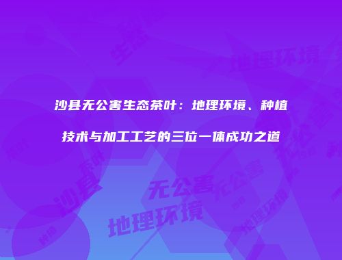 沙县无公害生态茶叶：地理环境、种植技术与加工工艺的三位一体成功之道