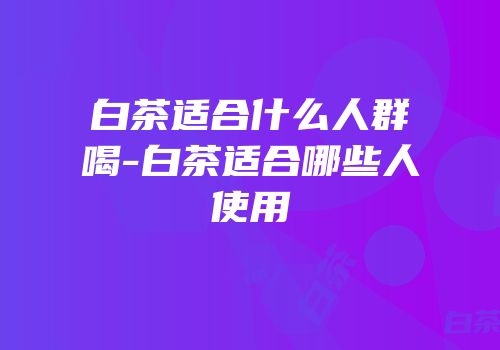 白茶适合什么人群喝-白茶适合哪些人使用
