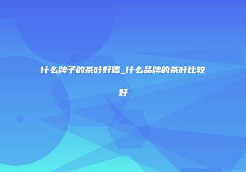 什么牌子的茶叶好喝_什么品牌的茶叶比较好