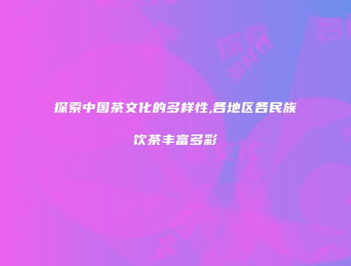 探索中国茶文化的多样性,各地区各民族饮茶丰富多彩
