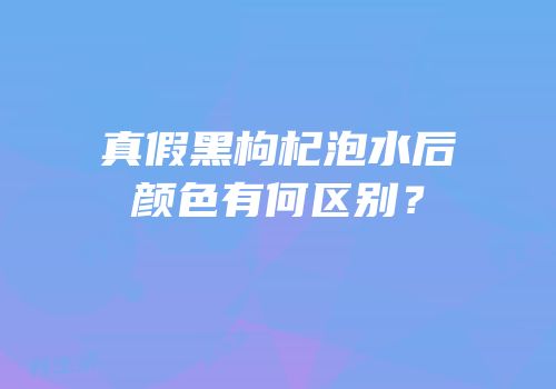 真假黑枸杞泡水后颜色有何区别？