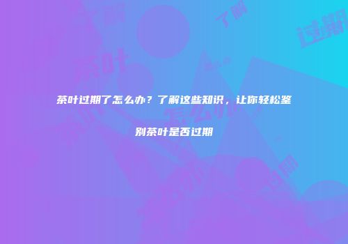 茶叶过期了怎么办？了解这些知识，让你轻松鉴别茶叶是否过期