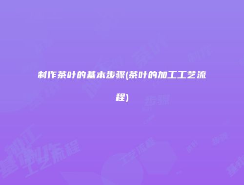 制作茶叶的基本步骤(茶叶的加工工艺流程)