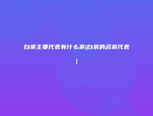 白茶主要代表有什么茶(白茶的名茶代表)