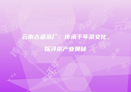云南古道茶厂：传承千年茶文化，探寻茶产业奥秘