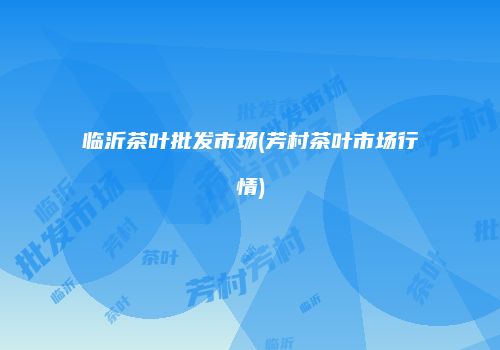 临沂茶叶批发市场(芳村茶叶市场行情)