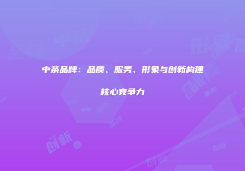 中茶品牌：品质、服务、形象与创新构建核心竞争力
