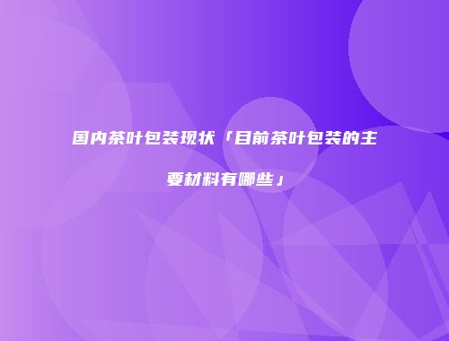 国内茶叶包装现状「目前茶叶包装的主要材料有哪些」