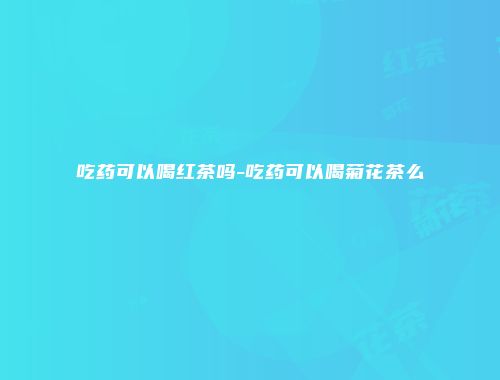 吃药可以喝红茶吗-吃药可以喝菊花茶么