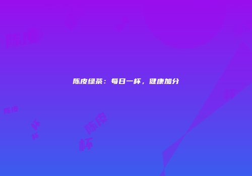 陈皮绿茶：每日一杯，健康加分