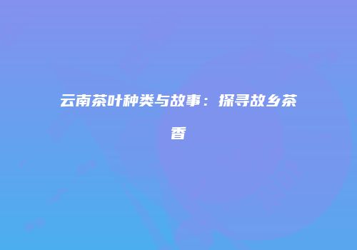 云南茶叶种类与故事：探寻故乡茶香