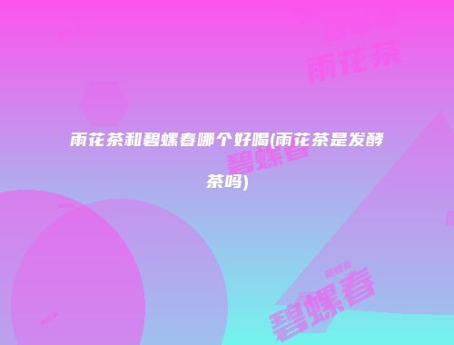 雨花茶和碧螺春哪个好喝(雨花茶是发酵茶吗)