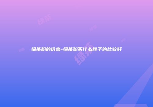 绿茶粉的价格-绿茶粉买什么牌子的比较好