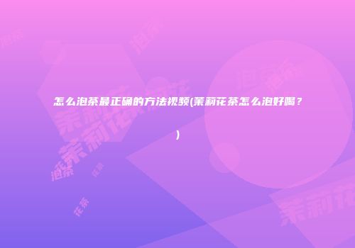 怎么泡茶最正确的方法视频(茉莉花茶怎么泡好喝？)
