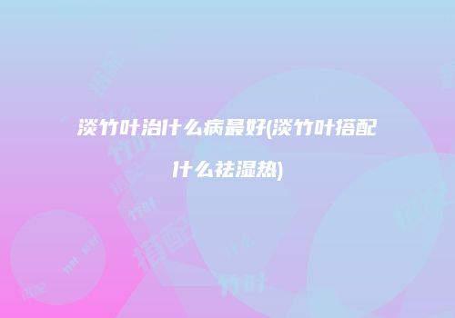 淡竹叶治什么病最好(淡竹叶搭配什么祛湿热)