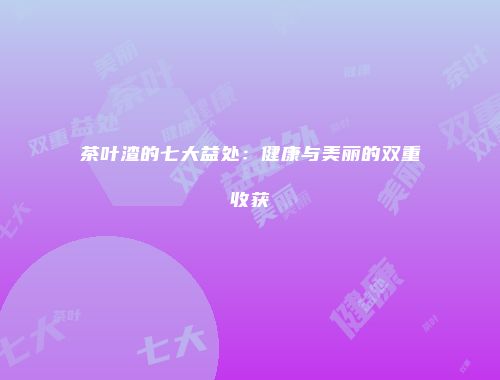 茶叶渣的七大益处：健康与美丽的双重收获