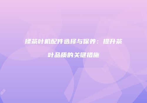 揉茶叶机配件选择与保养：提升茶叶品质的关键措施