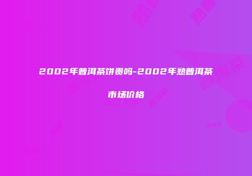 2002年普洱茶饼贵吗-2002年熟普洱茶市场价格