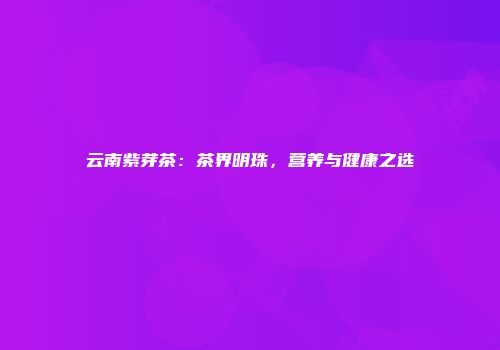 云南紫芽茶：茶界明珠，营养与健康之选