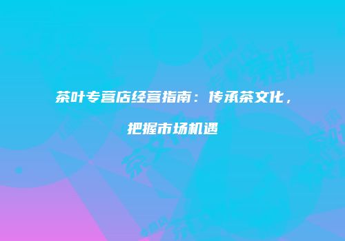 茶叶专营店经营指南：传承茶文化，把握市场机遇