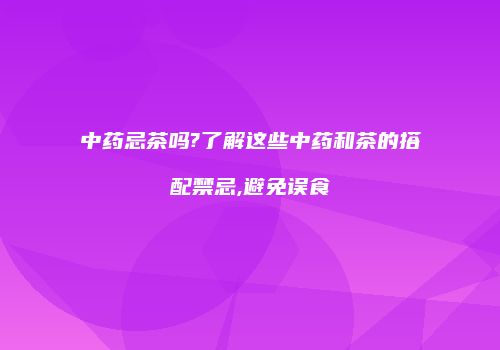 中药忌茶吗?了解这些中药和茶的搭配禁忌,避免误食