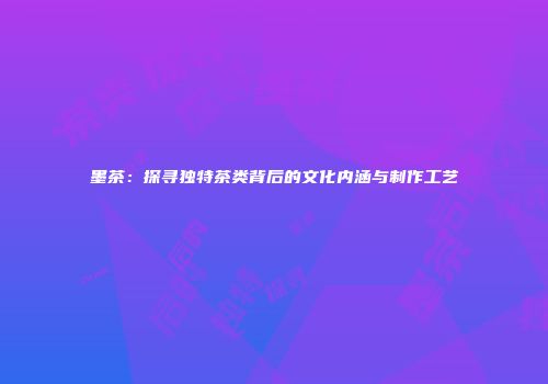 墨茶：探寻独特茶类背后的文化内涵与制作工艺