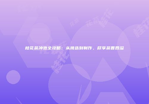 桂花茶冲泡全攻略：从挑选到制作，尽享茶香四溢