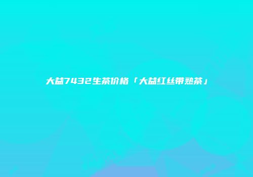 大益7432生茶价格「大益红丝带熟茶」