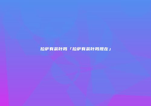 拉萨有茶叶吗「拉萨有茶叶吗现在」