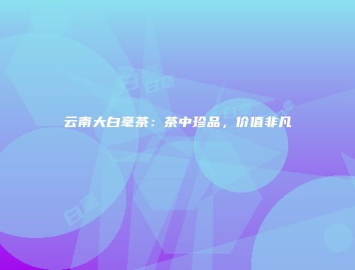 云南大白毫茶：茶中珍品，价值非凡