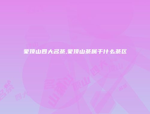 蒙顶山四大名茶,蒙顶山茶属于什么茶区