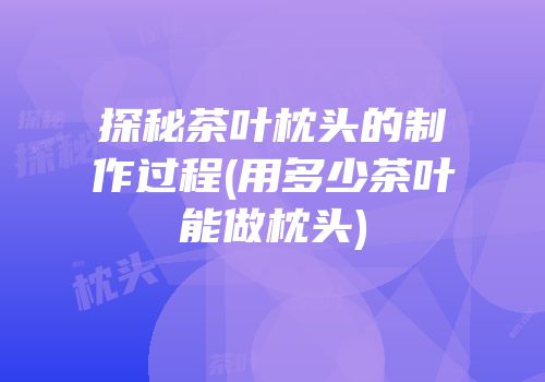 探秘茶叶枕头的制作过程(用多少茶叶能做枕头)