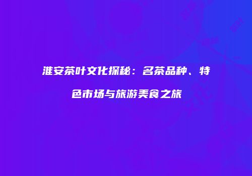 淮安茶叶文化探秘：名茶品种、特色市场与旅游美食之旅